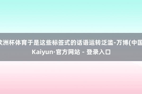 欧洲杯体育于是这些标签式的话语运转泛滥-万博(中国)Kaiyun·官方网站 - 登录入口