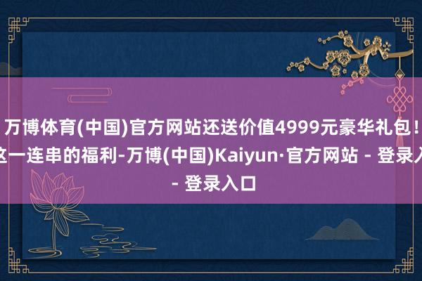 万博体育(中国)官方网站还送价值4999元豪华礼包！”这一连串的福利-万博(中国)Kaiyun·官方网站 - 登录入口