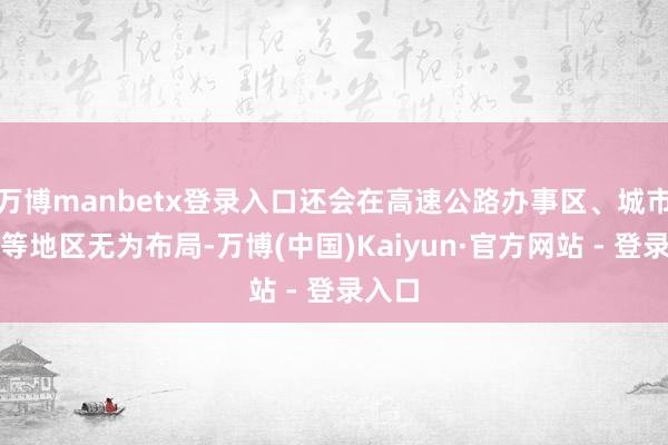 万博manbetx登录入口还会在高速公路办事区、城市附进等地区无为布局-万博(中国)Kaiyun·官方网站 - 登录入口