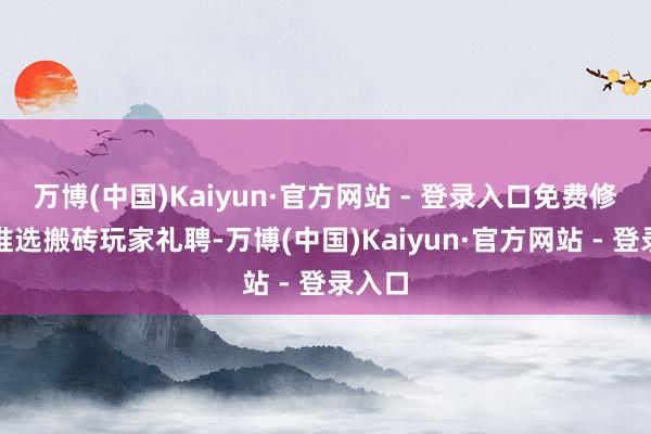 万博(中国)Kaiyun·官方网站 - 登录入口免费修理只推选搬砖玩家礼聘-万博(中国)Kaiyun·官方网站 - 登录入口