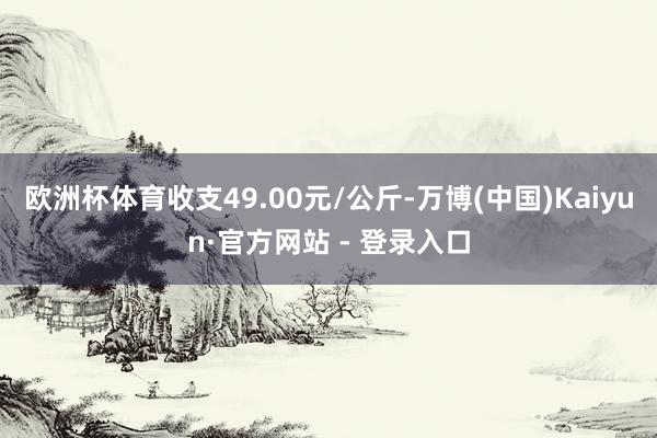 欧洲杯体育收支49.00元/公斤-万博(中国)Kaiyun·官方网站 - 登录入口