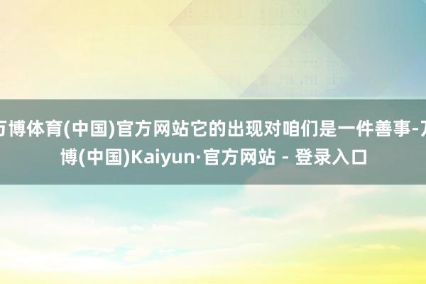 万博体育(中国)官方网站它的出现对咱们是一件善事-万博(中国)Kaiyun·官方网站 - 登录入口