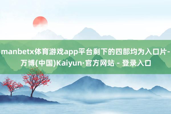 manbetx体育游戏app平台剩下的四部均为入口片-万博(中国)Kaiyun·官方网站 - 登录入口