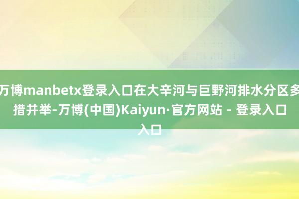 万博manbetx登录入口在大辛河与巨野河排水分区多措并举-万博(中国)Kaiyun·官方网站 - 登录入口
