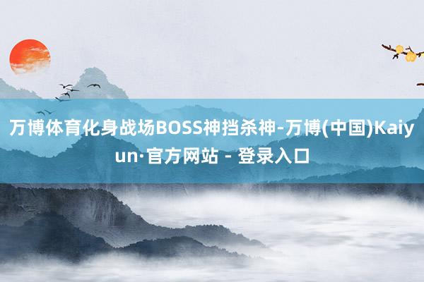 万博体育化身战场BOSS神挡杀神-万博(中国)Kaiyun·官方网站 - 登录入口