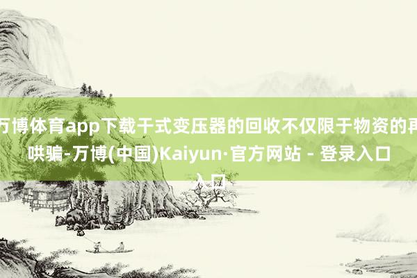 万博体育app下载干式变压器的回收不仅限于物资的再哄骗-万博(中国)Kaiyun·官方网站 - 登录入口