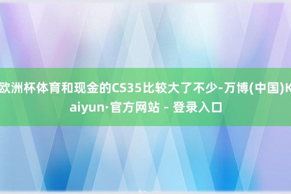 欧洲杯体育和现金的CS35比较大了不少-万博(中国)Kaiyun·官方网站 - 登录入口