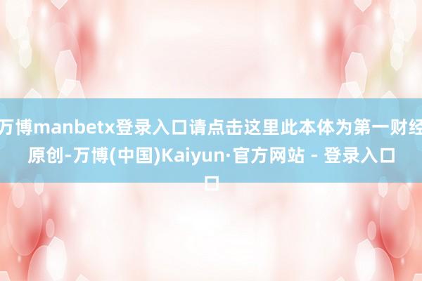 万博manbetx登录入口请点击这里此本体为第一财经原创-万博(中国)Kaiyun·官方网站 - 登录入口