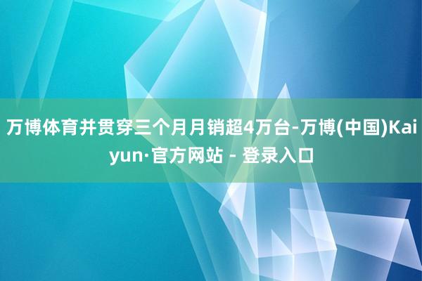 万博体育并贯穿三个月月销超4万台-万博(中国)Kaiyun·官方网站 - 登录入口