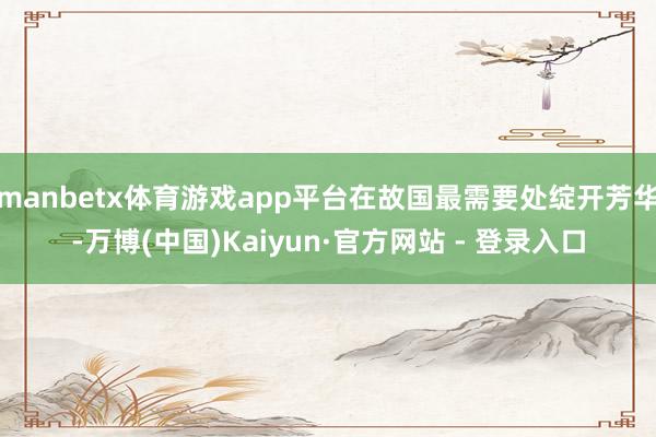 manbetx体育游戏app平台在故国最需要处绽开芳华-万博(中国)Kaiyun·官方网站 - 登录入口