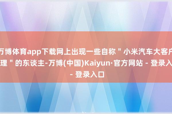 万博体育app下载网上出现一些自称＂小米汽车大客户司理＂的东谈主-万博(中国)Kaiyun·官方网站 - 登录入口
