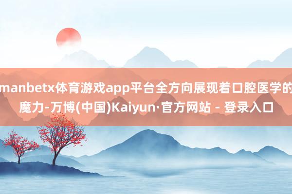 manbetx体育游戏app平台全方向展现着口腔医学的魔力-万博(中国)Kaiyun·官方网站 - 登录入口
