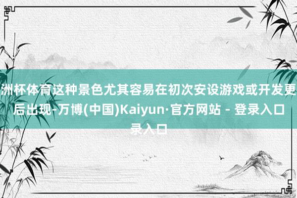欧洲杯体育这种景色尤其容易在初次安设游戏或开发更换后出现-万博(中国)Kaiyun·官方网站 - 登录入口