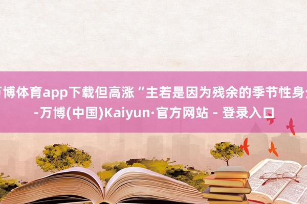 万博体育app下载但高涨“主若是因为残余的季节性身分-万博(中国)Kaiyun·官方网站 - 登录入口