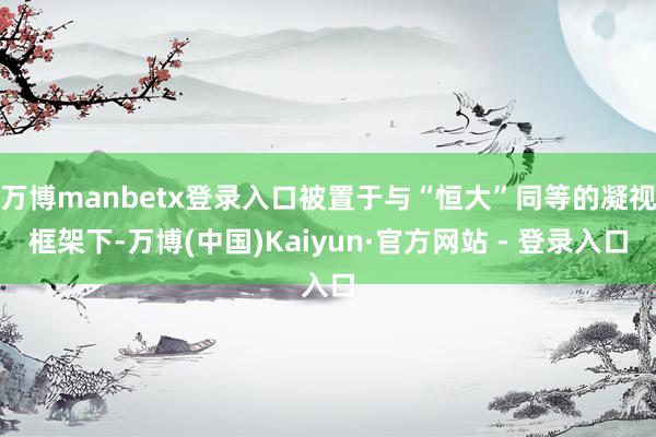 万博manbetx登录入口被置于与“恒大”同等的凝视框架下-万博(中国)Kaiyun·官方网站 - 登录入口