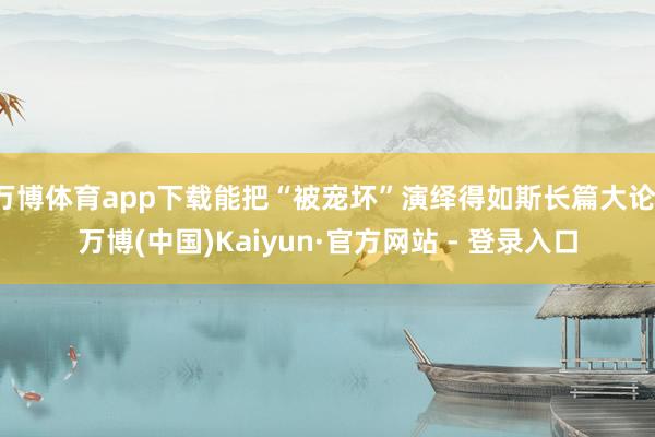 万博体育app下载能把“被宠坏”演绎得如斯长篇大论-万博(中国)Kaiyun·官方网站 - 登录入口