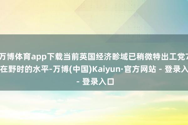 万博体育app下载当前英国经济畛域已稍微特出工党7月在野时的水平-万博(中国)Kaiyun·官方网站 - 登录入口