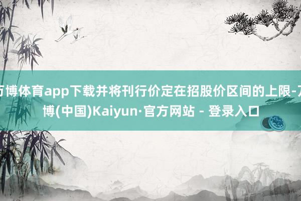 万博体育app下载并将刊行价定在招股价区间的上限-万博(中国)Kaiyun·官方网站 - 登录入口