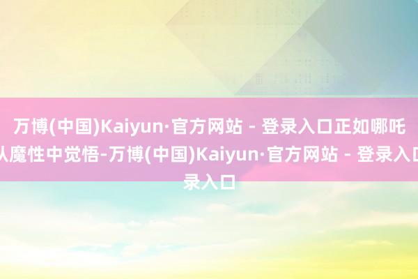 万博(中国)Kaiyun·官方网站 - 登录入口正如哪吒从魔性中觉悟-万博(中国)Kaiyun·官方网站 - 登录入口
