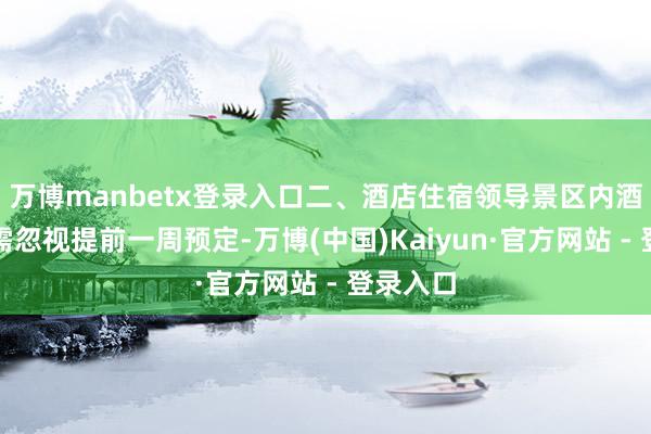 万博manbetx登录入口二、酒店住宿领导景区内酒店住宿需忽视提前一周预定-万博(中国)Kaiyun·官方网站 - 登录入口