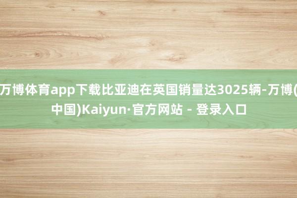 万博体育app下载比亚迪在英国销量达3025辆-万博(中国)Kaiyun·官方网站 - 登录入口
