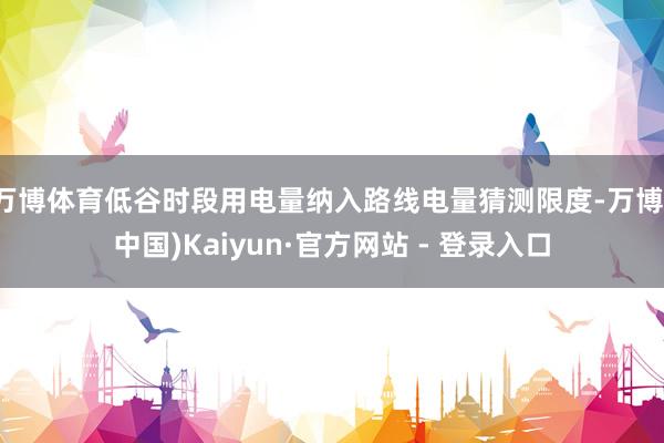 万博体育低谷时段用电量纳入路线电量猜测限度-万博(中国)Kaiyun·官方网站 - 登录入口