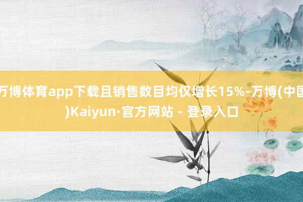 万博体育app下载且销售数目均仅增长15%-万博(中国)Kaiyun·官方网站 - 登录入口