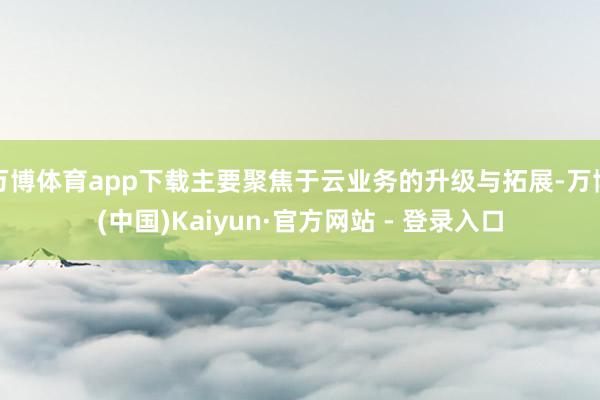 万博体育app下载主要聚焦于云业务的升级与拓展-万博(中国)Kaiyun·官方网站 - 登录入口