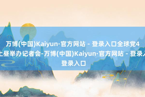 万博(中国)Kaiyun·官方网站 - 登录入口全球党4日上昼举办记者会-万博(中国)Kaiyun·官方网站 - 登录入口