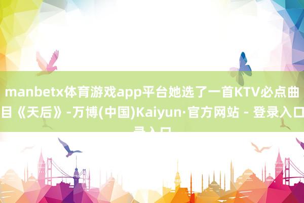 manbetx体育游戏app平台她选了一首KTV必点曲目《天后》-万博(中国)Kaiyun·官方网站 - 登录入口