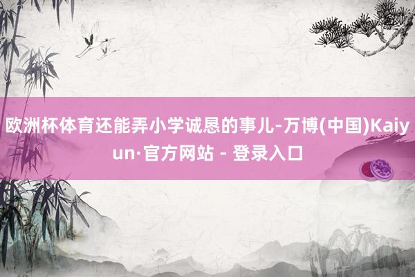 欧洲杯体育还能弄小学诚恳的事儿-万博(中国)Kaiyun·官方网站 - 登录入口