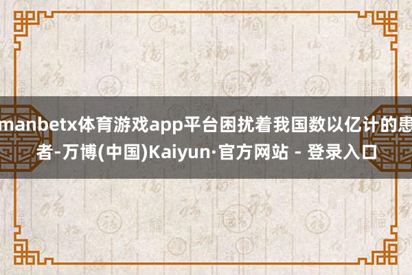 manbetx体育游戏app平台困扰着我国数以亿计的患者-万博(中国)Kaiyun·官方网站 - 登录入口