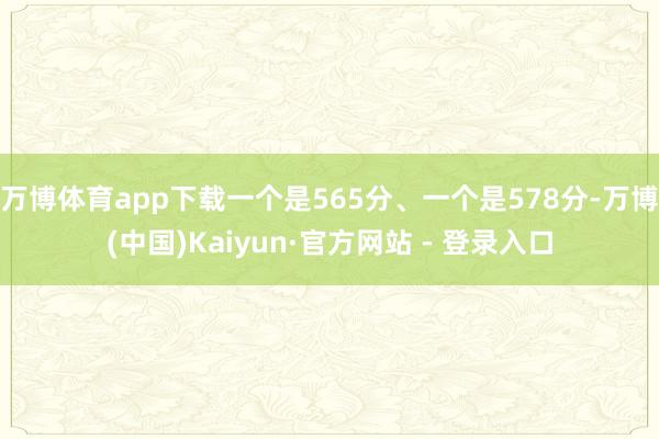 万博体育app下载一个是565分、一个是578分-万博(中国)Kaiyun·官方网站 - 登录入口