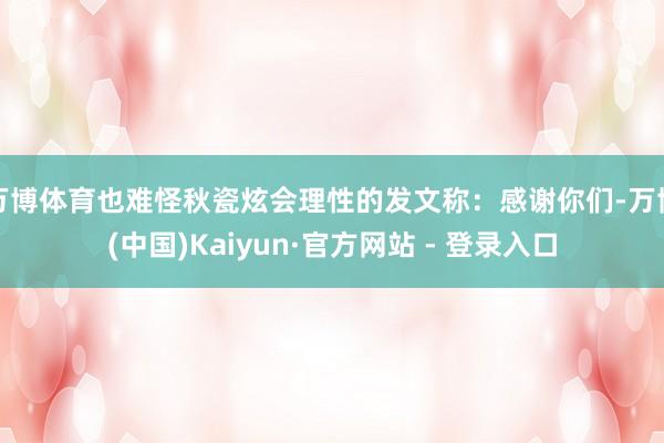 万博体育也难怪秋瓷炫会理性的发文称：感谢你们-万博(中国)Kaiyun·官方网站 - 登录入口