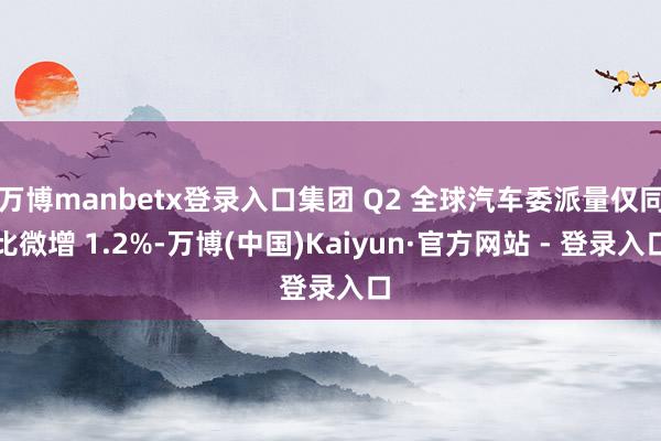 万博manbetx登录入口集团 Q2 全球汽车委派量仅同比微增 1.2%-万博(中国)Kaiyun·官方网站 - 登录入口