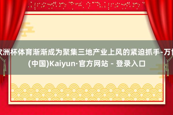 欧洲杯体育渐渐成为聚集三地产业上风的紧迫抓手-万博(中国)Kaiyun·官方网站 - 登录入口