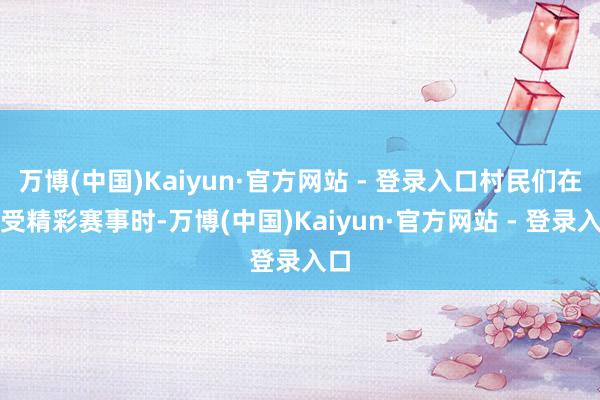 万博(中国)Kaiyun·官方网站 - 登录入口村民们在享受精彩赛事时-万博(中国)Kaiyun·官方网站 - 登录入口