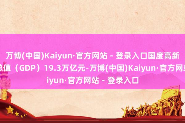 万博(中国)Kaiyun·官方网站 - 登录入口国度高新区园区坐蓐总值（GDP）19.3万亿元-万博(中国)Kaiyun·官方网站 - 登录入口