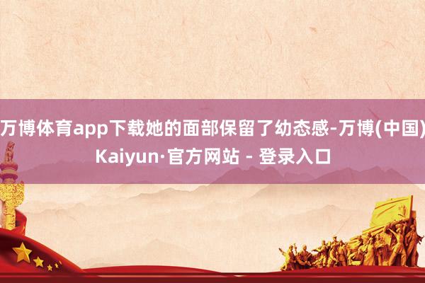 万博体育app下载她的面部保留了幼态感-万博(中国)Kaiyun·官方网站 - 登录入口