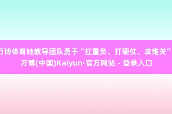 万博体育她教导团队勇于“扛重负、打硬仗、攻难关”-万博(中国)Kaiyun·官方网站 - 登录入口