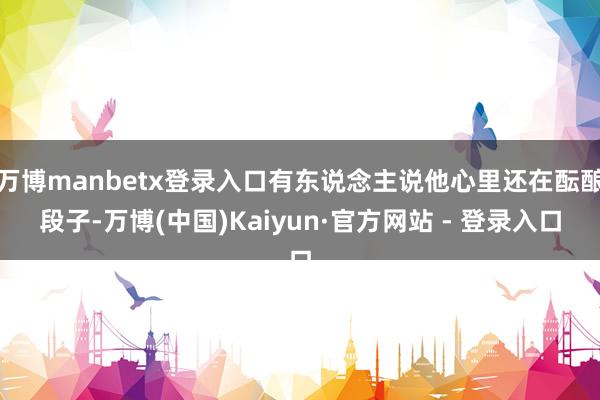 万博manbetx登录入口有东说念主说他心里还在酝酿段子-万博(中国)Kaiyun·官方网站 - 登录入口