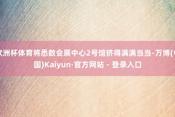 欧洲杯体育将悉数会展中心2号馆挤得满满当当-万博(中国)Kaiyun·官方网站 - 登录入口