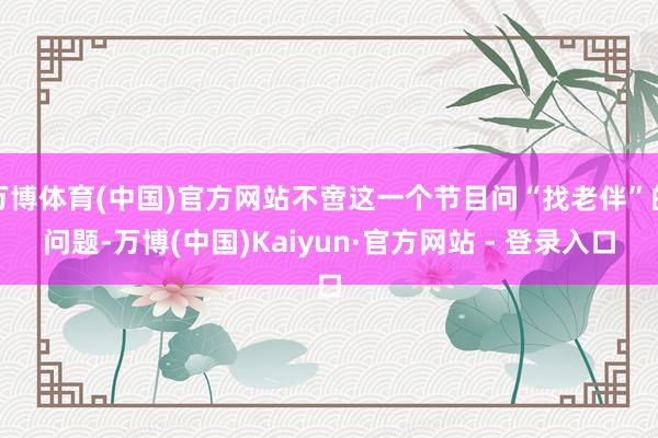 万博体育(中国)官方网站不啻这一个节目问“找老伴”的问题-万博(中国)Kaiyun·官方网站 - 登录入口