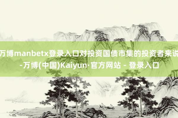 万博manbetx登录入口对投资国债市集的投资者来说-万博(中国)Kaiyun·官方网站 - 登录入口