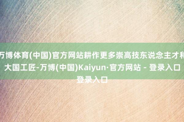 万博体育(中国)官方网站耕作更多崇高技东说念主才和大国工匠-万博(中国)Kaiyun·官方网站 - 登录入口