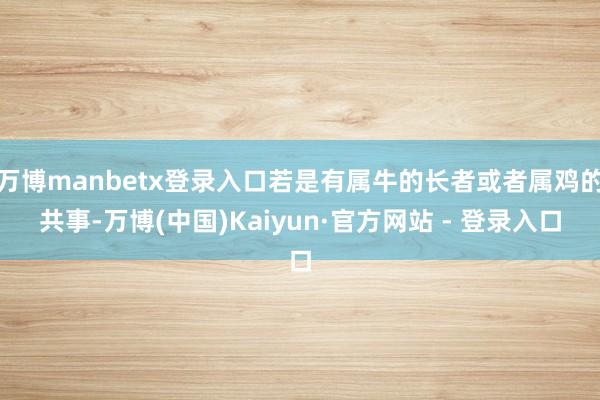 万博manbetx登录入口若是有属牛的长者或者属鸡的共事-万博(中国)Kaiyun·官方网站 - 登录入口