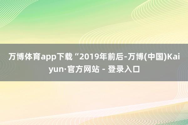 万博体育app下载　　“2019年前后-万博(中国)Kaiyun·官方网站 - 登录入口