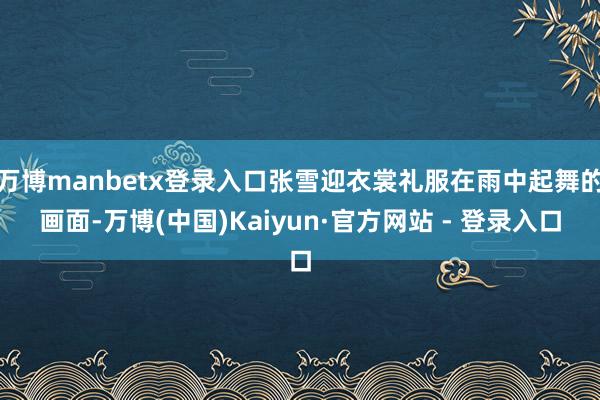 万博manbetx登录入口张雪迎衣裳礼服在雨中起舞的画面-万博(中国)Kaiyun·官方网站 - 登录入口