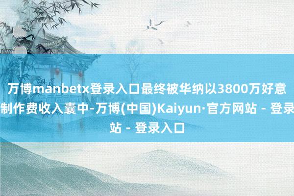 万博manbetx登录入口最终被华纳以3800万好意思元制作费收入囊中-万博(中国)Kaiyun·官方网站 - 登录入口