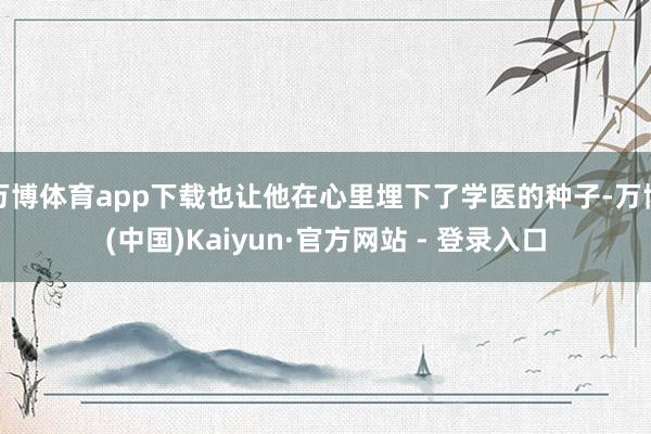 万博体育app下载也让他在心里埋下了学医的种子-万博(中国)Kaiyun·官方网站 - 登录入口